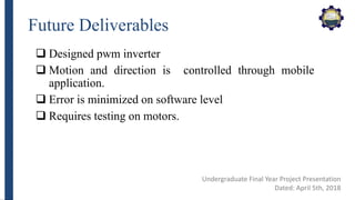 Future Deliverables
 Designed pwm inverter
 Motion and direction is controlled through mobile
application.
 Error is minimized on software level
 Requires testing on motors.
Undergraduate Final Year Project Presentation
Dated: April 5th, 2018
 