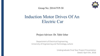 Department of Electrical Engineering,
University of Engineering and Technology, Lahore
Induction Motor Drives Of An
Electric Car
Group No: 2014-FYP-30
Project Advisor: Dr. Tahir Izhar
Undergraduate Final Year Project Presentation
Dated: April 5th, 2018
 
