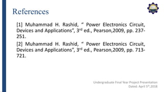 References
[1] Muhammad H. Rashid, “ Power Electronics Circuit,
Devices and Applications”, 3rd ed., Pearson,2009, pp. 237-
251.
[2] Muhammad H. Rashid, “ Power Electronics Circuit,
Devices and Applications”, 3rd ed., Pearson,2009, pp. 713-
721.
Undergraduate Final Year Project Presentation
Dated: April 5th,2018
 