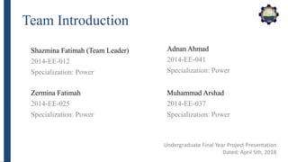 Team Introduction
Shazmina Fatimah (Team Leader)
2014-EE-012
Specialization: Power
Undergraduate Final Year Project Presentation
Dated: April 5th, 2018
Zermina Fatimah
2014-EE-025
Specialization: Power
Adnan Ahmad
2014-EE-041
Specialization: Power
Muhammad Arshad
2014-EE-037
Specialization: Power
 