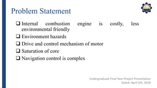 Problem Statement
 Internal combustion engine is costly, less
environmental friendly
 Environment hazards
 Drive and control mechanism of motor
 Saturation of core
 Navigation control is complex
Undergraduate Final Year Project Presentation
Dated: April 5th, 2018
 
