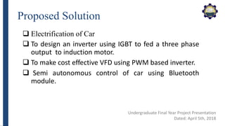 Proposed Solution
 Electrification of Car
 To design an inverter using IGBT to fed a three phase
output to induction motor.
 To make cost effective VFD using PWM based inverter.
 Semi autonomous control of car using Bluetooth
module.
Undergraduate Final Year Project Presentation
Dated: April 5th, 2018
 