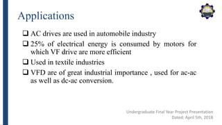 Applications
 AC drives are used in automobile industry
 25% of electrical energy is consumed by motors for
which VF drive are more efficient
 Used in textile industries
 VFD are of great industrial importance , used for ac-ac
as well as dc-ac conversion.
Undergraduate Final Year Project Presentation
Dated: April 5th, 2018
 