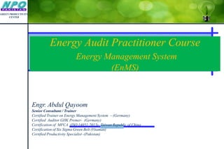 Energy Audit Practitioner Course
Energy Management System
(EnMS)
Engr. Abdul Qayoom
Senior Consultant / Trainer
Certified Trainer on Energy Management System – (Germany)
Certified Auditor GHK Premer- (Germany)
Certification of MFCA (ISO 14051:2013)- Taiwan Republic of China
Certification of Six Sigma Green Belt (Vitaman)
Certified Productivity Specialist -(Pakistan)
GREEN PRODUCTIVITY
CENTER
 