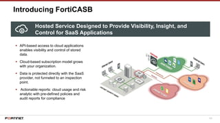 105
Introducing FortiCASB
Hosted Service Designed to Provide Visibility, Insight, and
Control for SaaS Applications
▪ API-based access to cloud applications
enables visibility and control of stored
data.
▪ Cloud-based subscription model grows
with your organization.
▪ Data is protected directly with the SaaS
provider, not funneled to an inspection
point.
▪ Actionable reports: cloud usage and risk
analytic with pre-defined policies and
audit reports for compliance
 