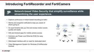 107
Introducing FortiRecorder and FortiCamera
▪ Capture continuous or motion-based recording (or both)
▪ Alarms and snapshot notifications keep you aware of
what’s going on
▪ An event timeline lets you find and review motion events
quickly and easily
▪ IOS and Android apps for mobile camera access
▪ Cameras use Power over Ethernet (PoE) for easy
installation
▪ Web-based interface with no need for dedicated client
▪ Video Management System for Windows (FortiRecorder
Central)
Network-based Video Security that simplify surveillance while
streamlining the user experience.
 