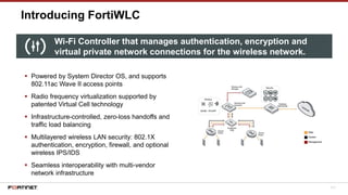 111
Introducing FortiWLC
▪ Powered by System Director OS, and supports
802.11ac Wave II access points
▪ Radio frequency virtualization supported by
patented Virtual Cell technology
▪ Infrastructure-controlled, zero-loss handoffs and
traffic load balancing
▪ Multilayered wireless LAN security: 802.1X
authentication, encryption, firewall, and optional
wireless IPS/IDS
▪ Seamless interoperability with multi-vendor
network infrastructure
Wi-Fi Controller that manages authentication, encryption and
virtual private network connections for the wireless network.
 