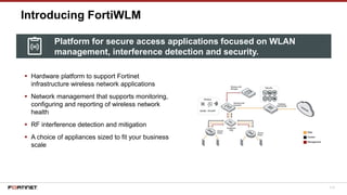113
Introducing FortiWLM
▪ Hardware platform to support Fortinet
infrastructure wireless network applications
▪ Network management that supports monitoring,
configuring and reporting of wireless network
health
▪ RF interference detection and mitigation
▪ A choice of appliances sized to fit your business
scale
Platform for secure access applications focused on WLAN
management, interference detection and security.
 
