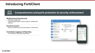 59
Introducing FortiClient
Multifunctional Host Security
• Flexibility in deployment
• Fully integrated features, reduce needs for multiple client
solutions
End Point Control
• Enforce compliance and security policies on mobile hosts
Centralized Logging and Reporting
• Via FortiGate for enterprise requirements
Comprehensive end-point protection & security enforcement
 