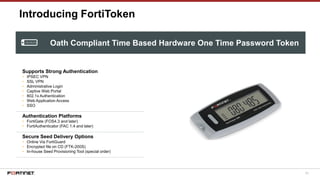 63
Introducing FortiToken
Supports Strong Authentication
• IPSEC VPN
• SSL VPN
• Administrative Login
• Captive Web Portal
• 802.1x Authentication
• Web Application Access
• SSO
Authentication Platforms
• FortiGate (FOS4.3 and later)
• FortiAuthenticator (FAC 1.4 and later)
Secure Seed Delivery Options
• Online Via FortiGuard
• Encrypted file on CD (FTK-200S)
• In-house Seed Provisioning Tool (special order)
Oath Compliant Time Based Hardware One Time Password Token
 