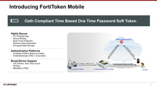 64
Introducing FortiToken Mobile
Highly Secure
• Pin Protected App
• Device Binding
• Brute Force Protection
• Dynamic Seed Generation
• Encrypted Seed Storage
Authentication Platforms
• FortiGate (FOS5.0 Beta 5 and later)
• FortiAuthenticator (FAC 1.4 and later)
Broad Device Support
• iOS (iPhone, iPad, iPod Touch)
• Android
• BlackBerry (TBD)
Oath Compliant Time Based One Time Password Soft Token
 