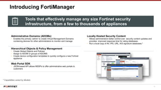 71
Introducing FortiManager
Administrative Domains (ADOMs)
• Enables the primary ‘admin’ to create Virtual Management Domains
containing devices for other administrators to monitor and manage
Hierarchical Objects & Policy Management
• Create Global Objects and Policies
• Assign to ADOM or groups of ADOMS
• Create device configuration templates to quickly configure a new Fortinet
appliance
Web Portal SDK
• JSON-based API allows MSSPs to offer administrative web portals to
customers
* Capabilities varied by Models
Locally Hosted Security Content
• Allows administrators better control over security content updates and
provides improved response time for rating databases.
• Run a local copy of AV, IPS, URL, A/S signature databases.*
Tools that effectively manage any size Fortinet security
infrastructure, from a few to thousands of appliances
 