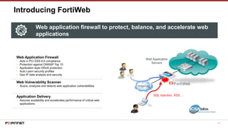 89
Introducing FortiWeb
Web Application Firewall
• Aids in PCI DSS 6.6 compliance
• Protection against OWASP Top 10
• Application layer DDoS protection
• Auto Learn security profiles
• Geo IP data analysis and security
Web Vulnerability Scanner
• Scans, analyzes and detects web application vulnerabilities
Application Delivery
• Assures availability and accelerates performance of critical web
applications
FortiWeb
Web Application
Servers
SQL Injection, XSS…
Web application firewall to protect, balance, and accelerate web
applications
 