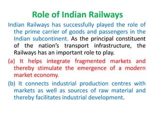 Role of Indian Railways
Indian Railways has successfully played the role of
the prime carrier of goods and passengers in the
Indian subcontinent. As the principal constituent
of the nation’s transport infrastructure, the
Railways has an important role to play.
(a) It helps integrate fragmented markets and
thereby stimulate the emergence of a modern
market economy.
(b) It connects industrial production centres with
markets as well as sources of raw material and
thereby facilitates industrial development.
 