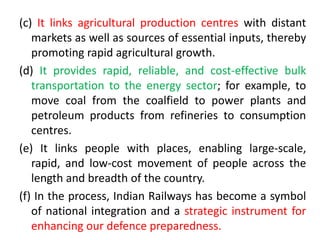 (c) It links agricultural production centres with distant
markets as well as sources of essential inputs, thereby
promoting rapid agricultural growth.
(d) It provides rapid, reliable, and cost-effective bulk
transportation to the energy sector; for example, to
move coal from the coalfield to power plants and
petroleum products from refineries to consumption
centres.
(e) It links people with places, enabling large-scale,
rapid, and low-cost movement of people across the
length and breadth of the country.
(f) In the process, Indian Railways has become a symbol
of national integration and a strategic instrument for
enhancing our defence preparedness.
 