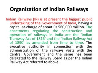 Organization of Indian Railways
Indian Railways (IR) is at present the biggest public
undertaking of the Government of India, having a
capital-at-charge of about Rs 560,000 million. The
enactments regulating the construction and
operation of railways in India are the ‘Indian
Tramway Act of 1816’ and the ‘Indian Railway Act
of 1890’ as amended from time to time. The
executive authority in connection with the
administration of the railways vests with the
Central Government and the same has been
delegated to the Railway Board as per the Indian
Railway Act referred to above.
 