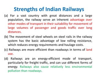 Strengths of Indian Railways
(a) For a vast country with great distances and a large
population, the railway serve an inherent advantage over
other modes of transport in their suitability for movement of
large volumes of passenger and goods traffic over long
distances.
(b) The movement of steel wheels on steel rails in the railway
system has the basic advantage of low rolling resistance,
which reduces energy requirements and haulage costs.
(c) Railways are more efficient than roadways in terms of land
use.
(d) Railways are an energy-efficient mode of transport,
particularly for freight traffic, and can use different forms of
energy. Railways also cause relatively less environmental
pollution than roadways.
 