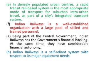 (e) In densely populated urban centres, a rapid
transit rail-based system is the most appropriate
mode of transport for suburban intra-urban
travel, as part of a city’s integrated transport
system.
(f) Indian Railways is a well-established
organization with a large pool of skilled and
trained personnel.
(g) Being part of the Central Government, Indian
Railways has the Government’s financial backing.
At the same time, they have considerable
financial autonomy.
(h) Indian Railways is a self-reliant system with
respect to its major equipment needs.
 
