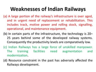 Weaknesses of Indian Railways
(a) A large portion of the railway’s infrastructure is over aged,
and in urgent need of replacement or rehabilitation. This
includes track, motive power and rolling stock, signalling,
operational, and maintenance equipment.
(b) In certain parts of the infrastructure, the technology is 20–
25 years behind some of the developed railway systems.
Consequently the productivity levels are comparatively low.
(c) Indian Railways has a large force of unskilled manpower.
The training facilities need augmentation and
modernization.
(d) Resource constraint in the past has adversely affected the
Railways development.
 
