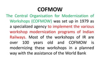 COFMOW
The Central Organisation for Modernization of
Workshops (COFMOW) was set up in 1979 as
a specialized agency to implement the various
workshop modernization programs of Indian
Railways. Most of the workshops of IR are
over 100 years old and COFMOW is
modernizing these workshops in a planned
way with the assistance of the World Bank
 