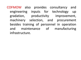 COFMOW also provides consultancy and
engineering inputs for technology up
gradation, productivity improvement,
machinery selection, and procurement
besides training of personnel in operation
and maintenance of manufacturing
infrastructure.
 