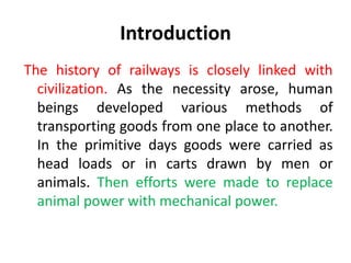 Introduction
The history of railways is closely linked with
civilization. As the necessity arose, human
beings developed various methods of
transporting goods from one place to another.
In the primitive days goods were carried as
head loads or in carts drawn by men or
animals. Then efforts were made to replace
animal power with mechanical power.
 