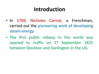 • In 1769, Nicholes Carnot, a Frenchman,
carried out the pioneering work of developing
steam energy.
• The first public railway in the world was
opened to traffic on 27 September 1825
between Stockton and Darlington in the UK.
Introduction
 