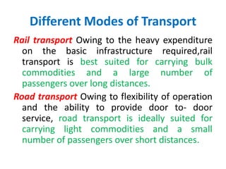 Different Modes of Transport
Rail transport Owing to the heavy expenditure
on the basic infrastructure required,rail
transport is best suited for carrying bulk
commodities and a large number of
passengers over long distances.
Road transport Owing to flexibility of operation
and the ability to provide door to- door
service, road transport is ideally suited for
carrying light commodities and a small
number of passengers over short distances.
 