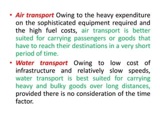 • Air transport Owing to the heavy expenditure
on the sophisticated equipment required and
the high fuel costs, air transport is better
suited for carrying passengers or goods that
have to reach their destinations in a very short
period of time.
• Water transport Owing to low cost of
infrastructure and relatively slow speeds,
water transport is best suited for carrying
heavy and bulky goods over long distances,
provided there is no consideration of the time
factor.
 