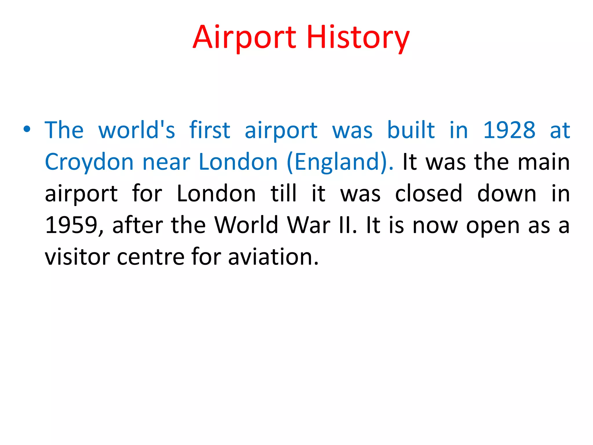Airport History
• The world's first airport was built in 1928 at
Croydon near London (England). It was the main
airport for London till it was closed down in
1959, after the World War II. It is now open as a
visitor centre for aviation.
 
