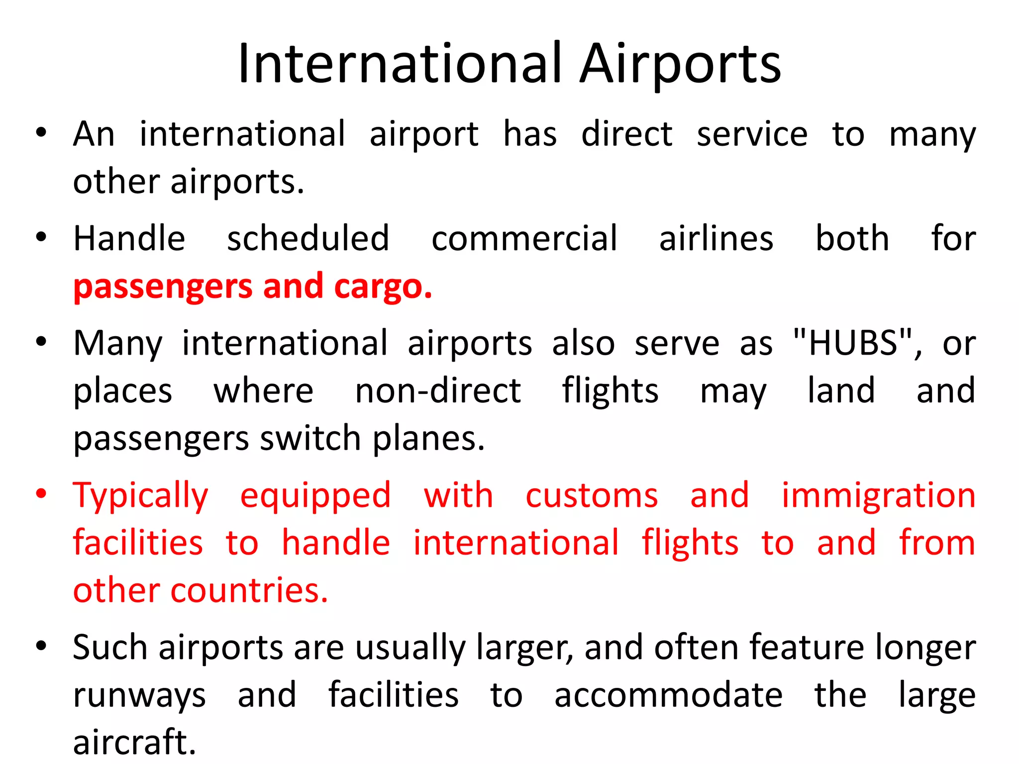 International Airports
• An international airport has direct service to many
other airports.
• Handle scheduled commercial airlines both for
passengers and cargo.
• Many international airports also serve as "HUBS", or
places where non-direct flights may land and
passengers switch planes.
• Typically equipped with customs and immigration
facilities to handle international flights to and from
other countries.
• Such airports are usually larger, and often feature longer
runways and facilities to accommodate the large
aircraft.
 