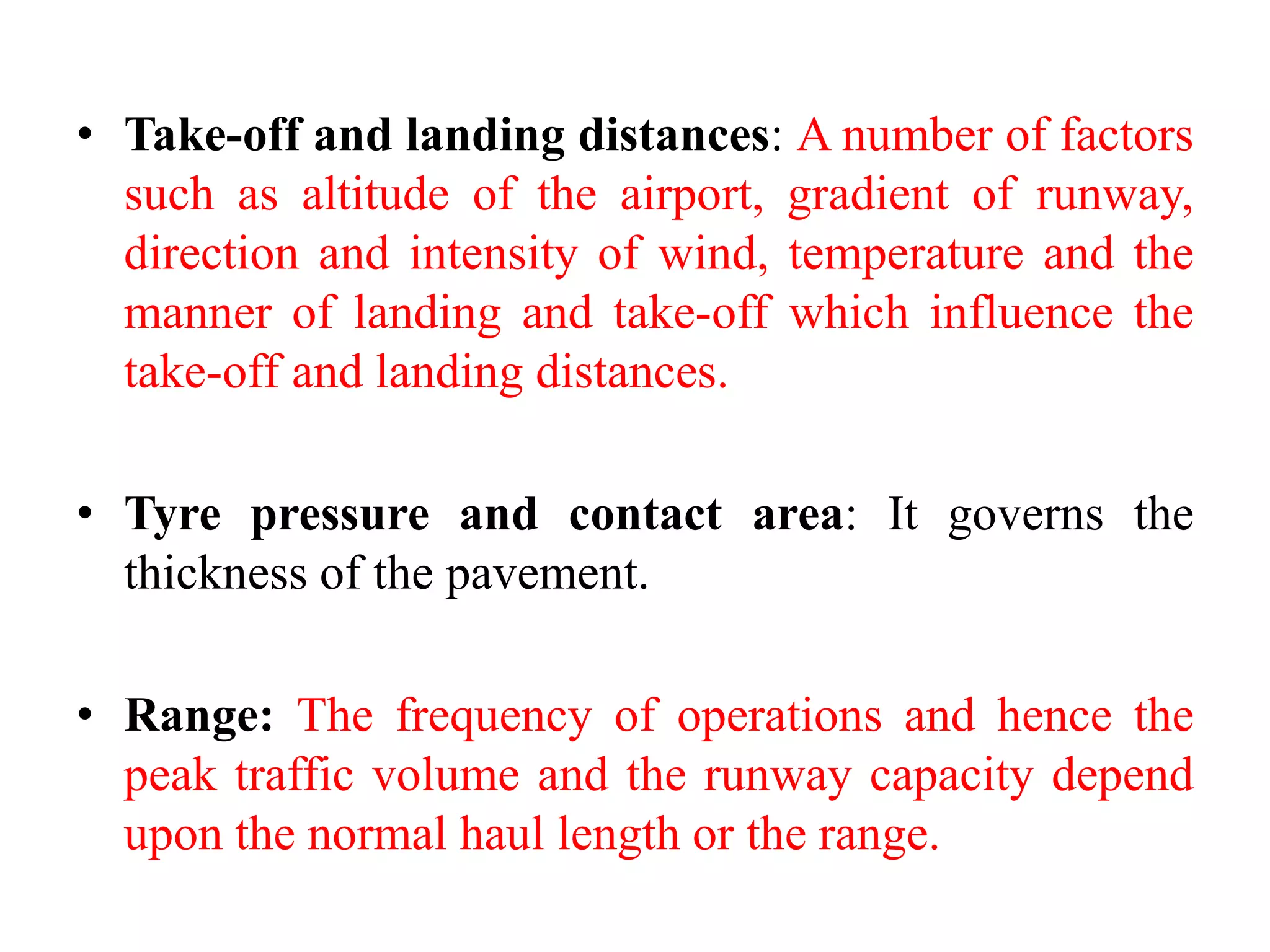 • Take-off and landing distances: A number of factors
such as altitude of the airport, gradient of runway,
direction and intensity of wind, temperature and the
manner of landing and take-off which influence the
take-off and landing distances.
• Tyre pressure and contact area: It governs the
thickness of the pavement.
• Range: The frequency of operations and hence the
peak traffic volume and the runway capacity depend
upon the normal haul length or the range.
 
