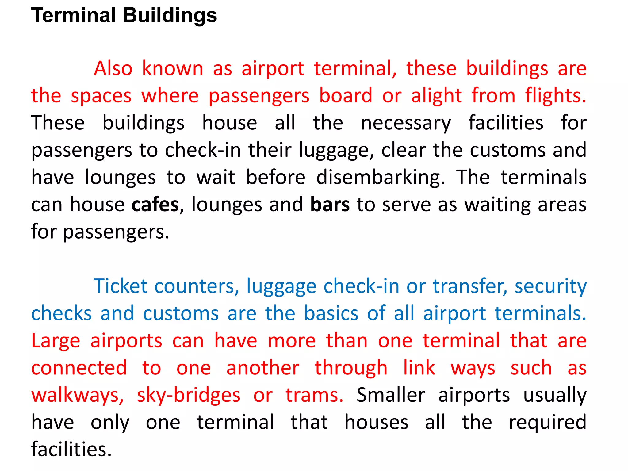 Terminal Buildings
Also known as airport terminal, these buildings are
the spaces where passengers board or alight from flights.
These buildings house all the necessary facilities for
passengers to check-in their luggage, clear the customs and
have lounges to wait before disembarking. The terminals
can house cafes, lounges and bars to serve as waiting areas
for passengers.
Ticket counters, luggage check-in or transfer, security
checks and customs are the basics of all airport terminals.
Large airports can have more than one terminal that are
connected to one another through link ways such as
walkways, sky-bridges or trams. Smaller airports usually
have only one terminal that houses all the required
facilities.
 