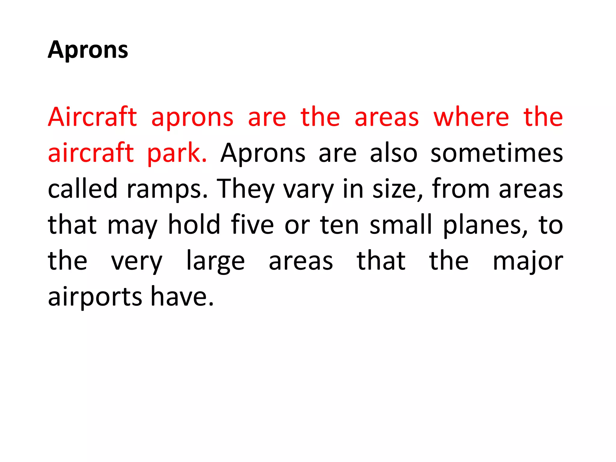 Aprons
Aircraft aprons are the areas where the
aircraft park. Aprons are also sometimes
called ramps. They vary in size, from areas
that may hold five or ten small planes, to
the very large areas that the major
airports have.
 