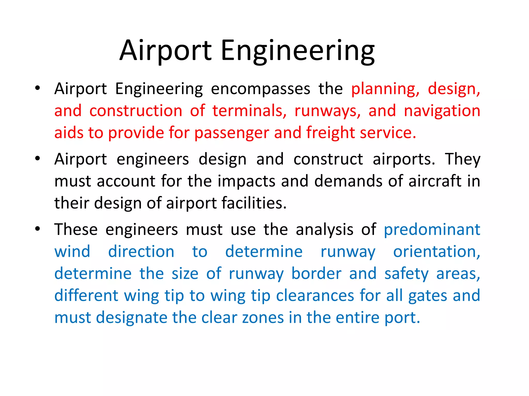 Airport Engineering
• Airport Engineering encompasses the planning, design,
and construction of terminals, runways, and navigation
aids to provide for passenger and freight service.
• Airport engineers design and construct airports. They
must account for the impacts and demands of aircraft in
their design of airport facilities.
• These engineers must use the analysis of predominant
wind direction to determine runway orientation,
determine the size of runway border and safety areas,
different wing tip to wing tip clearances for all gates and
must designate the clear zones in the entire port.
 