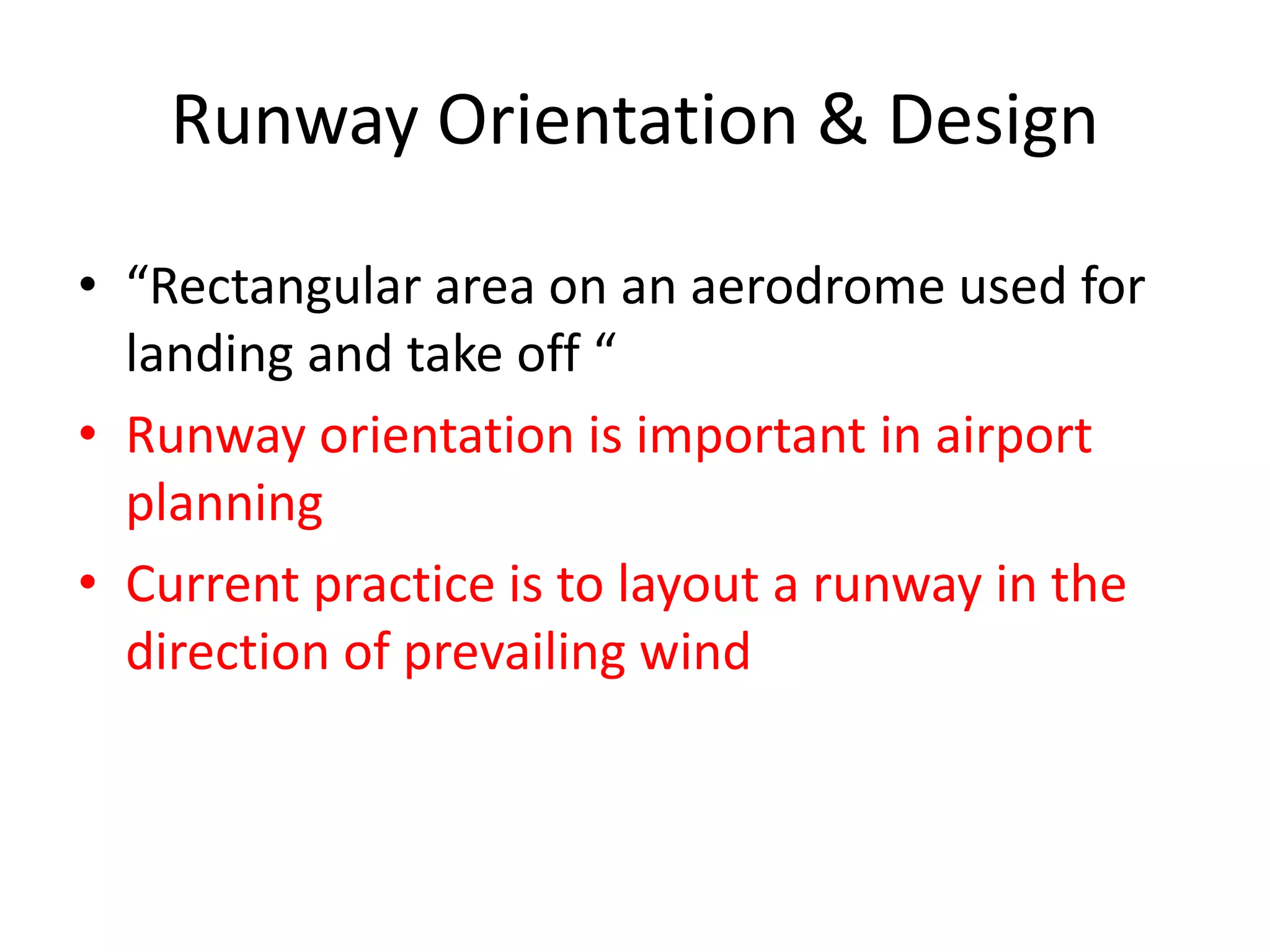 Runway Orientation & Design
• “Rectangular area on an aerodrome used for
landing and take off “
• Runway orientation is important in airport
planning
• Current practice is to layout a runway in the
direction of prevailing wind
 