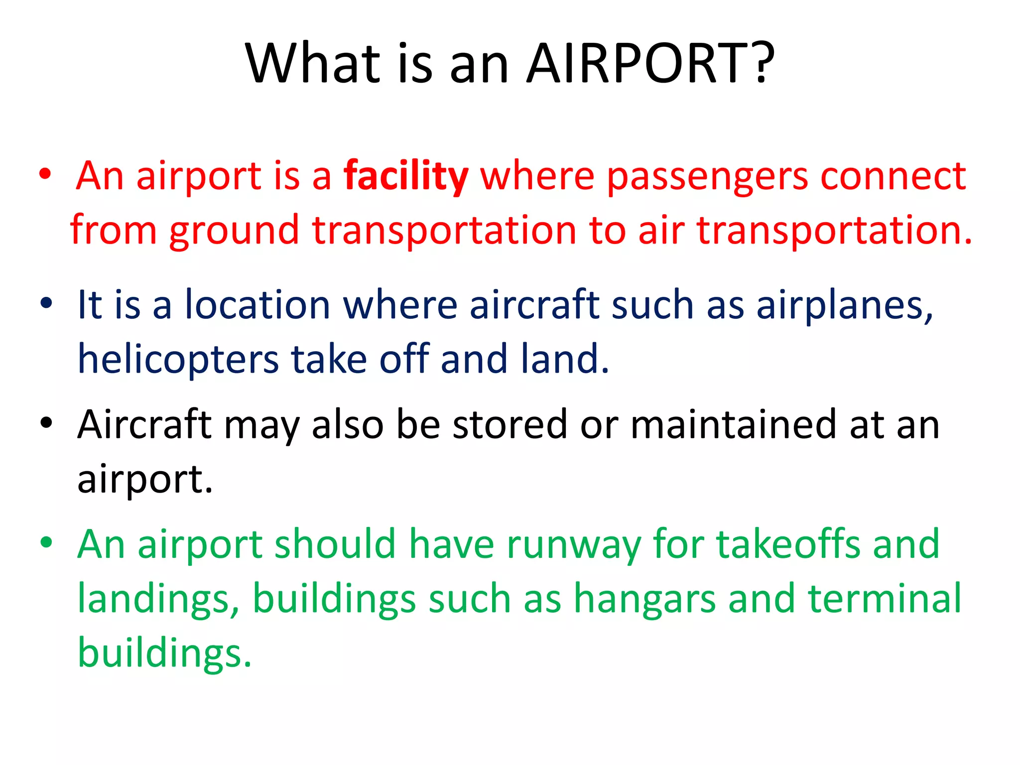 What is an AIRPORT?
• An airport is a facility where passengers connect
from ground transportation to air transportation.
• It is a location where aircraft such as airplanes,
helicopters take off and land.
• Aircraft may also be stored or maintained at an
airport.
• An airport should have runway for takeoffs and
landings, buildings such as hangars and terminal
buildings.
 