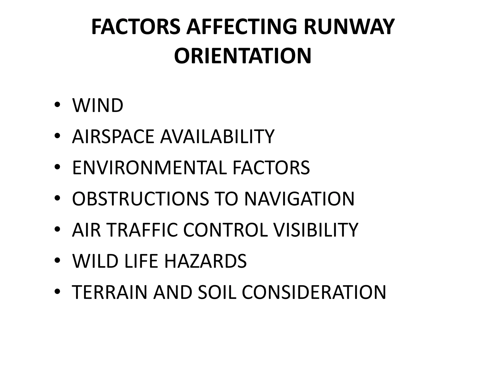 FACTORS AFFECTING RUNWAY
ORIENTATION
• WIND
• AIRSPACE AVAILABILITY
• ENVIRONMENTAL FACTORS
• OBSTRUCTIONS TO NAVIGATION
• AIR TRAFFIC CONTROL VISIBILITY
• WILD LIFE HAZARDS
• TERRAIN AND SOIL CONSIDERATION
 