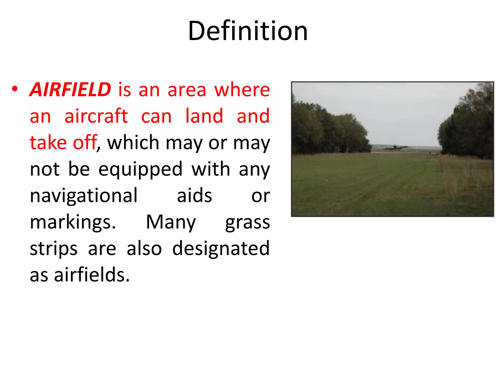 Definition
• AIRFIELD is an area where
an aircraft can land and
take off, which may or may
not be equipped with any
navigational aids or
markings. Many grass
strips are also designated
as airfields.
 