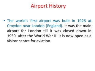 Airport History
• The world's first airport was built in 1928 at
Croydon near London (England). It was the main
airport for London till it was closed down in
1959, after the World War II. It is now open as a
visitor centre for aviation.
 