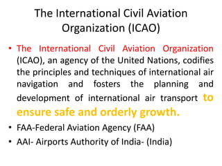 The International Civil Aviation
Organization (ICAO)
• The International Civil Aviation Organization
(ICAO), an agency of the United Nations, codifies
the principles and techniques of international air
navigation and fosters the planning and
development of international air transport to
ensure safe and orderly growth.
• FAA-Federal Aviation Agency (FAA)
• AAI- Airports Authority of India- (India)
 