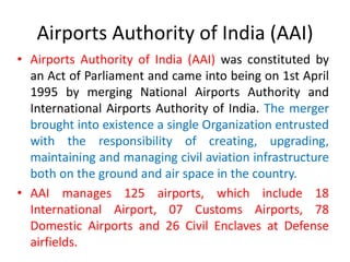 Airports Authority of India (AAI)
• Airports Authority of India (AAI) was constituted by
an Act of Parliament and came into being on 1st April
1995 by merging National Airports Authority and
International Airports Authority of India. The merger
brought into existence a single Organization entrusted
with the responsibility of creating, upgrading,
maintaining and managing civil aviation infrastructure
both on the ground and air space in the country.
• AAI manages 125 airports, which include 18
International Airport, 07 Customs Airports, 78
Domestic Airports and 26 Civil Enclaves at Defense
airfields.
 