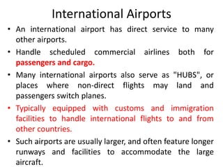 International Airports
• An international airport has direct service to many
other airports.
• Handle scheduled commercial airlines both for
passengers and cargo.
• Many international airports also serve as "HUBS", or
places where non-direct flights may land and
passengers switch planes.
• Typically equipped with customs and immigration
facilities to handle international flights to and from
other countries.
• Such airports are usually larger, and often feature longer
runways and facilities to accommodate the large
aircraft.
 