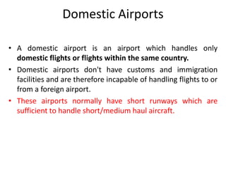 Domestic Airports
• A domestic airport is an airport which handles only
domestic flights or flights within the same country.
• Domestic airports don't have customs and immigration
facilities and are therefore incapable of handling flights to or
from a foreign airport.
• These airports normally have short runways which are
sufficient to handle short/medium haul aircraft.
 