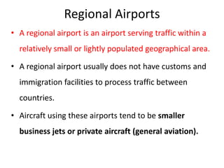 Regional Airports
• A regional airport is an airport serving traffic within a
relatively small or lightly populated geographical area.
• A regional airport usually does not have customs and
immigration facilities to process traffic between
countries.
• Aircraft using these airports tend to be smaller
business jets or private aircraft (general aviation).
 