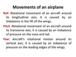 Movements of an airplane
Roll :Rotational movement of an aircraft around
its longitudinal axis; it is caused by an
imbalance in the lift of the wings.
Pitch :Rotational movement of an aircraft around
its transverse axis; it is caused by an imbalance
of pressure on the nose and tail.
Yaw: Aircraft’s rotational motion around its
vertical axis; it is caused by an imbalance of
pressure on the leading edges of the wings.
 