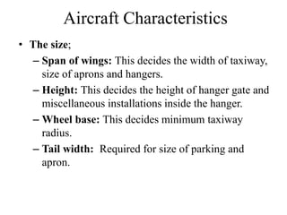 Aircraft Characteristics
• The size;
– Span of wings: This decides the width of taxiway,
size of aprons and hangers.
– Height: This decides the height of hanger gate and
miscellaneous installations inside the hanger.
– Wheel base: This decides minimum taxiway
radius.
– Tail width: Required for size of parking and
apron.
 