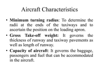• Minimum turning radius: To determine the
radii at the ends of the taxiways and to
ascertain the position on the loading apron.
• Gross Take-off weight: It governs the
thickness of runway and taxiway pavements as
well as length of runway.
• Capacity of aircraft: It governs the baggage,
passengers and fuel that can be accommodated
in the aircraft.
Aircraft Characteristics
 