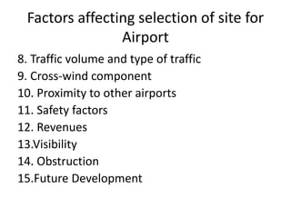 8. Traffic volume and type of traffic
9. Cross-wind component
10. Proximity to other airports
11. Safety factors
12. Revenues
13.Visibility
14. Obstruction
15.Future Development
Factors affecting selection of site for
Airport
 