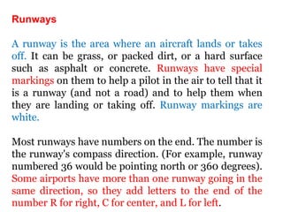 Runways
A runway is the area where an aircraft lands or takes
off. It can be grass, or packed dirt, or a hard surface
such as asphalt or concrete. Runways have special
markings on them to help a pilot in the air to tell that it
is a runway (and not a road) and to help them when
they are landing or taking off. Runway markings are
white.
Most runways have numbers on the end. The number is
the runway's compass direction. (For example, runway
numbered 36 would be pointing north or 360 degrees).
Some airports have more than one runway going in the
same direction, so they add letters to the end of the
number R for right, C for center, and L for left.
 